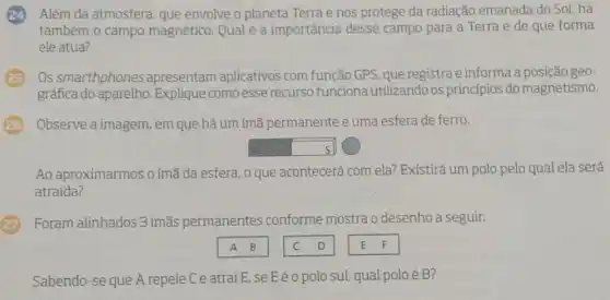 Além da atmosfera que envolve o planeta Terra e nos protege da radiação emanada do Sol, há
também o campo magnético. Qual é a importância desse campo para a Terra e de que forma
ele atua?
Os smarthphones apresentam aplicativos com função GPS, que registra e informa geo-
gráfica do aparelho . Explique como esse recurso funciona utilizando os princípios do magnetismo.
Observe a imagem, em que há um ímã permanente e uma esfera de ferro.
square  s N
Ao aproximarmos o ímã da esfera, 0 que acontecerá com ela? Existirá um polo pelo qual ela será
atraida?
Foram alinhados 3 ímãs permanentes conforme mostra o desenho a seguir.
Sabendo-se que A repele C e atrai E se Eéo polo sul, qual polo é B?