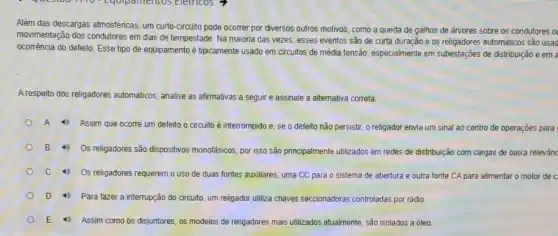 Alêm das descargas atmosfénicas um curto-circuito pode ocorrer por diversos outros motivas como a queda de galhos de árvores sobre as condutores a
movimentação dos condutores em dias de tempestade. Na maioria das vezes, esses eventos são de curta duração e os religadores automáticos são usad
ocorrência do defeito. Esse tipo de equipamento é tipicamente usado em circuitos de média tensão, especialmente em subestações de distribuição e em a
A respeito dos religadores automáticos, analise as afirmativas a seguir e assinale a alternativa correta.
A
Assim que ocorre um defeito o circuito é interrompido e, se o defeito não persistir, o religador envia um sinal ao centro de operações para
B 4) Os religadores são dispositivos monofásicos, por isso são principalmente ublizados em redes de distribuição com cargas de baixa relevânc
4) Os religadores requerem o uso de duas fontes auxiliares, uma CC para o sistema de abertura e outra fonte CA para alimentar o motor de c
4) Para fazer a interrupção do circuito, um religador utiliza chaves seccionadora:controladas por rádio.
4) Assim como os disjuntores, os modelos de religadores mais utilizados atualmente, são isolados a óleo.