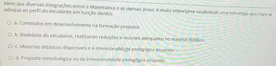 Além das diversas integrações entre a Matemática e as demais áreas, é muito importante estabelecer uma estratégia que mais se
adequa ao perfil do em função da/dos
a. Conteúdos em desenvolvimento na formação proposta.
b. Realidade do estudante realizando reduções e recortes adequados no material didático.
c. Materiais didáticos disponíveis e à intencionalidage pedagógica proposta.
d. Proposta metodológica ou da intencionalidade pedagógica proposta.