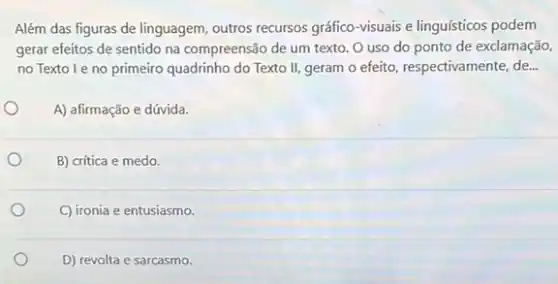 Além das figuras de linguagem, outros recursos gráfico visuais e linguísticos podem
gerar efeitos de sentido na compreensão de um texto. O uso do ponto de exclamação,
no Textoleno primeiro quadrinho do Texto II, geram o efeito respectivamente, de...
A) afirmação e dúvida.
B) crítica e medo.
C) ironia e entusiasmo.
D) revolta e sarcasmo.