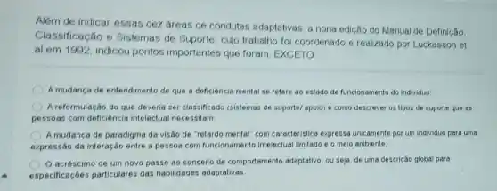 Além de indicar essas dez areas de condutas adaptativas a nona edição do Manual de Definição,
Classificação e Sistemas de Suporte, cujo trabalho foi coordenado e realizado por Luckasson et
al em 1992 indicou pontos importantes que foram, EXCETO:
A mudanca de entendimento de que a deficiêncla mental se refere ao estado de funcionamento do individuo;
A reformulação do que deveria ser classificado (sistemas de suportel apolo) e como descrever os tipos de suporte que as
pessoas com deficiência intelectual necessitam
A mudanca de paradigma da visão de "retardo mental" com caracteristica expressa unicamente por um individuo para uma
expressão da interação entre a pessoa com funcionamento intelectual limitado e o meio ambiente;
acréscimo de um novo passo ao conceito de comportamento adaptativo, ou seja, de uma descrição global para
especificaçōes particulares das habilidades adaptativas.