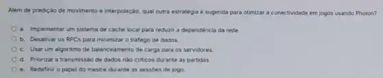 Além de predição de movimento e interpolação, qual outra estratégia é sugerida para otimizar a conectividade em jogos usando Photon?
a. Implementar um sistema de cache local para reduzir a dependência da rede.
b. Desativar os RPCs para minimizar o tráfego de dados.
c. Usar um algoritmo de balanceamento de carga para os servidores.
d. Priorizar a transmissắc de dados nào criticos durante as partidas.
e. Redefinir o papel do mestre durante as sessóes de jogo.