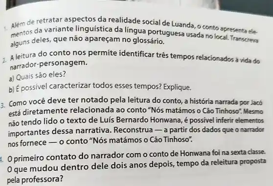 Além de retratar aspectos da realidade social de Luanda, o conto apresenta ele.
mentos da variante linguística da língua portuguesa usada no local. Transcreva
alguns deles, que não apareçam no glossário.
2. A leitura do conto nos permite identificar três tempos relacionados à vida do
narrador -personagem.
a) Quais são eles?
b) É possivel caracterizar todos esses tempos? Explique.
3. Como você deve ter notado pela leitura do conto , a história narrada por Jacó
está diretamente relacionada ao conto "Nós matámos o Cão Tinhoso". Mesmo
não tendo lido o texto de Luís Bernardo Honwana, é possivel inferir elementos
importantes dessa narrativa . Reconstrua-a partir dos dados que o narrador
nos fornece-o conto "Nós matámos o Cão Tinhoso".
4. Oprimeiro contato do narrador com o conto de Honwana foi na sexta classe.
que mudou dentro dele dois anos depois, tempo da releitura proposta
pela professora?