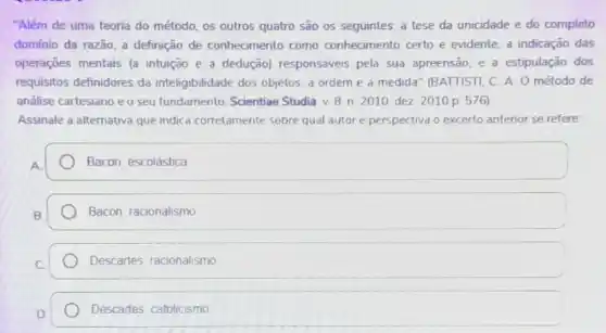 "Além de uma teoria do método, os outros quatro são os seguintes a tese da unicidade e do completo
domínio da razão; a definição de conhecimento como conhecimento certo e evidente; a indicação das
operaçōes mentais (a intuição e a dedução)responsávers pela sua apreensão; e a estipulação dos
requisitos definidores da inteligibilidade dos objetos, a ordem e a medida" (BATTISTI, C A. O método de
análise cartesiano e o seu fundamento Scientiae Studia. v.8 n 2010 dez 2010 p 576)
Assinale a alternativa que indica corretamente sobre qual autor e perspectiva o excerto anterior se refere:
Bacon, escolástica
Bacon, racionalismo
Descartes racionalismo
Descartes catolicismo