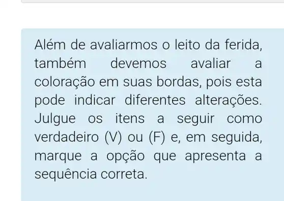 Além de a valiarm os o le ito da ferida,
também emos avalia r a
coloração em suas bordas,pois est a
pode indicar dif erentes alte raco es.
Julg ue os it ens a sequir c omo
verdadeiro (V) ou (F) e, em s eguida,
marque a opçao que apres enta a
sequencia correta.