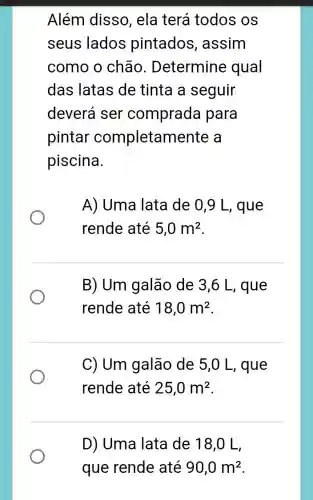 Além disso , ela terá todos OS
seus lados pintados , assim
como o chão . Determine qual
das latas de tinta a seguir
deverá ser comprada para
pintar completam iente a
piscina.
A) Uma lata de 0,9 L , que
rende até 5,0m^2
B) Um galão de 3,6 L, que
rende até 18,0m^2
C) Um galão de 5,0 L, que
rende até 25,0m^2
D) Uma lata de 18,0 L,