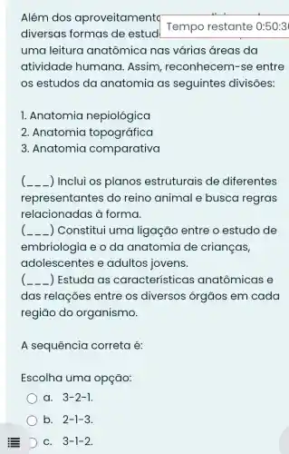 Além dos aproveitamenta
diversas formas de estud
Tempo restante 0:50:3
uma leitura anatômica nas várias áreas da
atividade humana. Assim , reconhecem-se entre
os estudos da anatomia as seguintes divisões:
1. Anatomia nepiológica
2. Anatomia topográfica
3. Anatomia comparativa
__ ) Inclui os planos estruturais de diferentes
representa ntes do reino animal e busca regras
relacionadas à forma.
__ Constitui uma ligação entre o estudo de
embriologia e o da anatomia de crianças,
adolescentes e adultos jovens.
__ ) Estuda as características anatômicas e
das relações entre os diversos órgãos em cada
região do organismo.
A sequência correta é:
Escolha uma opção:
a. 3-2-1
b. 2-1-3
D C. 3-1-2