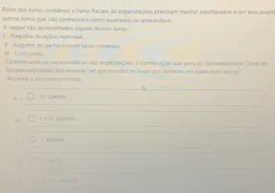 Além dos livros contábeis e livros fiscais, as organizações precisam manter escriturados e em boa guard
outros livros que são conhecidos como auxiliares ou assessórios.
A seguir são apresentados alguns desses livros:
1- Registro de ações nominais.
II - Registro de partes beneficiárias nominais.
III - Livro caixa.
Considerando as caracteristicas das organizaçōes, é correto dizer que para as Sociedades por Cotas de
Responsabilidade Ltda deverão ser escriturados os livros que constam am em quais itens acima?
Assinale a alternativa correta.
III, apenas.
le III, apenas.
I apenas.
1. II elil
ile III apenas