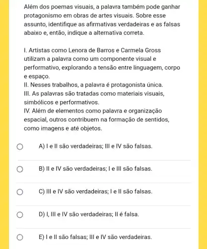 Além dos poemas visuais, a palavra também pode ganhar
protagonismo em obras de artes visuais. Sobre esse
assunto, identifique as afirmativas verdadeiras e as falsas
abaixo e, então, indique a alternativa correta.
I. Artistas como Lenora de Barros e Carmela Gross
utilizam a palavra como um componente visual e
performativo , explorando a tensão entre linguagem, corpo
e espaço.
II. Nesses trabalhos, a palavra é protagonista única.
III. As palavras são tratadas como materiais visuais,
simbólicos e performativos.
IV. Além de elementos como palavra e organização
espacial, outros contribuem na formação de sentidos,
como imagens e até objetos.
A) Ie II são verdadeiras ; III e IV são falsas.
B) II e IV são verdadeiras ; L e III são falsas.
C) III e IV são verdadeiras; I e ll são falsas.
D) I, III e IV são verdadeiras; II é falsa.
E) l e ll são falsas; III e IV são verdadeiras.