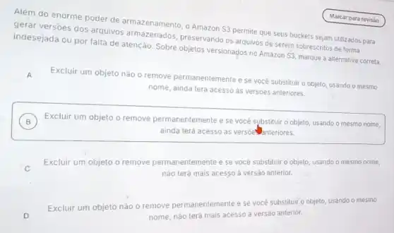 Além do enorme poder de armazenamento, o Amazon S3 permite que seus buckets sejam utilizados para
gerar versoes dos arquivos armazenados preservando os arquivos de serem sobrescritos de forma
indesejada ou por falta de atenção. Sobre objetos versionados no Amazon
S3
marque a alternativa correta.
Excluir um objeto não o remove permanentemente e se você substituir o objeto, usando o mesmo
nome, ainda terá acesso as versôes anteriores.
A
B Excluir um objeto o remove permanentemente e se você sybstituir o objeto, usando o mesmo nome,
ainda terá acesso ás versoe anteriores.
C
Excluir um objeto o remove permanentemente e se você substituir o objeto, usando o mesmo nome,
nào terá mais acesso a versão anterior.
Excluir um objeto nào o remove permanentemente e se você substituir o objeto, usando o mesmo
nome, não terá mais acesso à versão anterior.