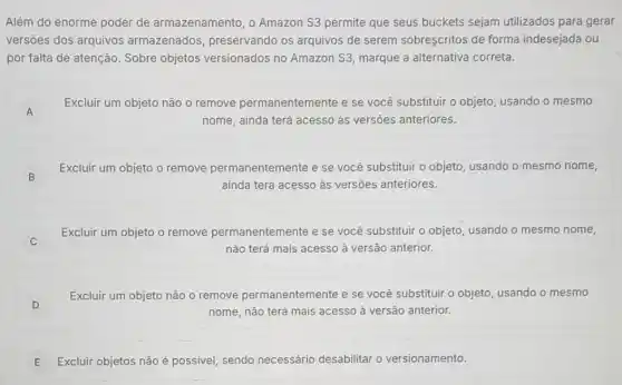 Além do enorme poder de armazenamento, o Amazon S3 permite que seus buckets sejam utilizados para gerar
versões dos arquivos armazenados preservando os arquivos de serem sobreşcritos de forma indesejada ou
por falta de atenção Sobre objetos versionados no Amazon S3, marque a alternativa correta.
A A
Excluir um objeto não o remove permanentemente e se você substituir o objeto usando o mesmo
nome, ainda terá acesso as versões anteriores.
Excluir um objeto o remove permanentemente e se você substituir o objeto, usando o mesmo nome,
ainda terá acesso às versões anteriores.
B B
C C
Excluir um objeto o remove permanentemente e se você substituir o objeto, usando o mesmo nome,
não terá mais acesso à versão anterior.
D
Excluir um objeto não o remove permanentemente e se você substituir o objeto usando o mesmo
nome, não terá mais acesso ả versão anterior.
E Excluir objetos não possivel, sendo necessário desabilitar o versionamento.