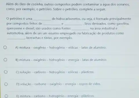 Além do óleo de cozinha, outros compostos podem contaminar a água dos oceanos,
como, por exemplo, o petróleo. Sobre o petróleo,complete a seguir.
petróleo é uma __ de hidrocarbonetos, ou seja é formado principalmente
por compostos feitos de __ __ . Seus derivados, como gasolina,
querosene e diesel, são usados como fontes __ na área industrial e
automotiva, além de ser um insumo empregado na fabricação de produtos como
__ borrachas e tintas, por exemplo.
A) mistura-oxigênio - hidrogênio-eólicas - latas de aluminio.
B) mistura-oxigênio-hidrogênio - energia-latas de aluminio.
C) solução-carbono - hidrogénio-eôlicas-plásticos.
D) solução-carbono - oxigênio-energia - copos de vidro.
E) mistura-carbono-hidrogénio - energia - plásticos.