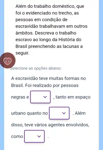 Além do trabalho doméstico, que
foi o evidenciado no trecho, as
pessoas em condição de
escravidão trabalhavam em outros
âmbitos . Descreva o trabalho
escravo ao longo da História do
Brasil preenchendo as lacunas a
seguir.
Selecione as opções abaixo:
A escravidão teve muitas formas no
Brasil. Foi realizado por pessoas
negras e square  , tanto em espaço
urbano quanto no square  Além
disso, teve vários agentes envolvidos,
como square