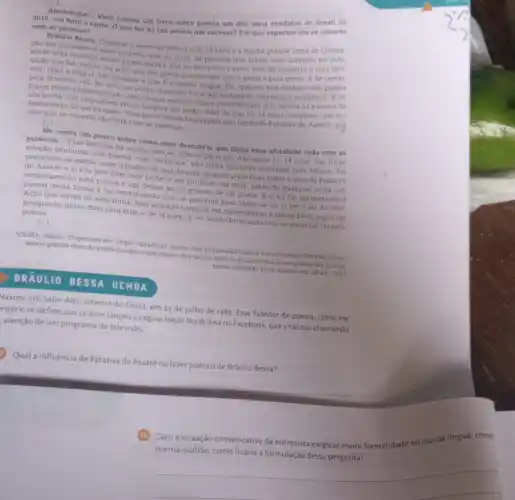 Almanaque: Vocé tornou um livro sobre poesia um dos mais vendidos do Brasil de
2018, um feito e tanto. O que faz da tua poesia um sucesso? Em que aspectos ela se conecta
com as pessoas?
Bráulio Bessa: Comecei escrever poesia com 14 anos e a minha grande fonte de inspira:
cao era justamente esse universo que eu vivia as pessoas que fazem esse universo ter
entho essa conexio muito direta entre o que eu escrevo o povo, vem de encontro a uma defi-
niçao que falo muito eu acho que sou gente que escreve sobre gente e para gente Ede tentar.
sim, falar a lingua das pessoas e que e a minha lingua Eu, quando tive contato com poesia
pela primeira vez, for com um poeta chamado Patative do Assare, cearense e cordelista. E eu
fiquel muito impressionade mesmo que menino, com a possibilidade que existia na palavra de
um poeta com linguagem muito simples em poder falar do que há de mais complexo, que 60
sentimento do ser human Vem muito dessa linguagem que herdo de Patativa do Assare, por
isso que se conecta tǎo forte com as pessoas.
()
Me conta um pouco sobre como vocé descobriu que tinha essa afinidade toda com as
palavras __
Essa historia da minha relação com as palavras Ate meus 13,14 anos, nào tinha
relação nenhuma com poesia com literatura, nào tinha inclusive interesse pela Jeitura Foi
realmente na escola, num trabalho de sala de aula, quando pude falar sobre a obra de Patativa
do Assaré e ai sim perceber esse poder e ver surgindo em mim, antes de qualquer coisa, um
enca ntamento pela poesia e um desejo muito grande de ser poeta. E ai eu fui apresentado a
poesia desta forma e fui conversando com as palavras para saber se eu ia ter o tal do dom.
Acho que talvez eu nem tinha, mas acredito tambern em merecimento e talvez Deus jogou um
pouquinho desse dom para mim e, de lá para cá, eu venho brincando com as palavras fazendo
poesia.
[...]
VIETRA, Siliane. Disponivel em: https://gauchazh zh clicrbs com br/pioneiro
seja-o-grande-dom-do poeta invadiro sentimento-dos-outros-sentl lo-e-transforma-lo-em poesia-diz-braulio
bessa-10329641 himi Acesso em: 29 set. 2023
BRÃULIO BESSA UCHOA
Nasceu em Salto Alto interior do Ceará, em 23 de julho de 1985. Esse fazedor de poesia, como ele
rópriose define, aos 26 anos lançou a página Ngção Nordestina no Facebook, que viralizou chamando
atenção de um programa de televisão
Qual a influência de Pa Patativa do Assaré no fazer poético de Bráulio Bessa?
Caso a situação comunicativa da entrevista exigisse maior
a formulação dessa pergunta?