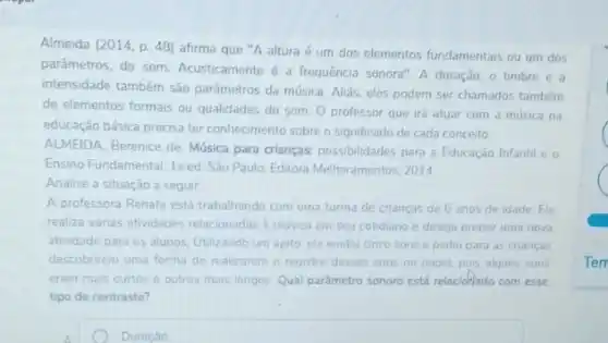 Almeida (2014, p. 48)afirma que "A altura é um dos elementos fundamentais ou um dos
parâmetros, do som Acusticamente é a frequência sonora". A duração, o timbre e a
intensidade também são parámetros da música. Aliás, eles podem ser chamados tambérn
de elementos formais ou qualidades do som. 0 professor que irá atuar com a musica na
educação básica precisa ter conhecimento sobre o significado de cada conceito.
ALMEIDA, Berenice de. Música para crianças: possibilidades para a Educação Infantil e o
Ensino Fundamental. 1a ed Sao Paulo: Editora Melhoramentos 2014
Analise a situação a seguir:
A professora Renata está trabalhando com uma turma de criancas de 6 anos de idade. Ela
realiza várias atividades relacionadas a musica em seu cotidiano e deseja propor uma nova
atividade para os alunos Utilizando um apito, ela emitiu cinco sons e pediu para as crianças
descobrirem uma forma de realizarem o registro desses sons no papel, pois alguns sons
eram mais curtos e outros mais longos. Qual pardmetro sonoro está relacióflado com esse
tipo de contraste?
C