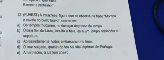 al
o
Exercer a profissão."
13. (FUVEST) A catacrese , figura que se observa na frase "Montou
cavalo no burro bravo", ocorre em:
a) Os tempos mudaram no devagar depressa do tempo.
b) Ultima flor do Lácio, Inculta e bela , és a um tempo esplendor e
sepultura.
c) Apressadamente, todos embarcaram no trem.
d) Omar salgado , quanto do teu sal são lágrimas de Portugal.
e) Amanheceu, a luz tem cheiro.