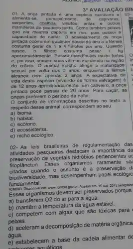 ALONO: Januarna
3^a AVALIACÃO BIN
01- A onça pintada é uma espécie carnivora e 03
alimenta-se. principalmente, de capivaras,
manageros coelhos antas e outros
mamiferos de pequeno porte . Come também peixes
que ela mesma captura em rios, pois possui a
capacidade de nadar. 0 acasalamento da onça
pintada ocorre em qualquer época do ano e a fêmea
costuma gerar de 1 a 4 filhotes por ano Quando
nasce, 0 filhote costuma pesar 1 kg
aproximada mente. Possui mandibulas muito fortes
e, por isso, atacam suas vitimas mordendo na regiāo
do crânio. 0 animal macho atinge a maturidade
sexual por volta dos 3 anos , enquanto a fêmea
alcança com apenas 2 anos. A expectativa de
vida desta espécie (vivendo de forma selvagem) é
de 12 anos aproximadamente : Em cativeiro, a onça
pintada pode passar de 20 anos . Para caçar, as
onças preferem o período da noite.
conjunto de informações descritas no texto a
respeito desse animal correspondem ao seu
a) bioma.
b) habitat.
c) ecótono.
d) ecossistema.
e) nicho ecológico.
02-As leis brasileiras de regulamentaçãc das
atividades pesqueiras destacam a da
preservação de vegetais hidróbios pertencentes ac
fitoplâncton . Esses organismos raramente sac
citados quando o assunto é a preservação d
biodiversidad e. mas desempenham papel ecológic
fundamental.
ICMBIO. Disponivel em.www.icmbio.gov.br. Acesso em: 19 out.
2015 (adaptado
Esses organismos devem ser preservados porque
a) transferem 02 do ar para a água.
b) mantêm a temperatura da água estável.
c) competem com algas que são tóxicas para
peixes.
d) aceleram a decomposição de matéria orgânica
água.
e) estabelecem a base da cadeia alimentar de
embiontes aquáticos.