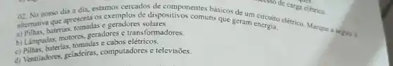 alternativa que apresenta os exemplos de dispositivonentes básicos de um
a) Pillhas, baterias, tomadas e geradores solares.
02. No nosso dia a dia, estamos cercados de mine de carga elétrica
b) Lámpadas, motores,geradores e transformadores.
c) Pilhas, baterias, tomadas e cabos elétricos.
d) Ventiladores, geladciras,computadores e televisões.