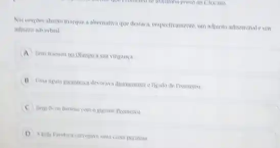 a alternativa que destaca resportivamente, um adjunts adrominals um
adjunto adverbial
A
Peus tramou no Olimpo a sua vingança
diariamente o figado de Prometes
Beus ficon furiono com o gigante fromereu
D
A bela Pandora carregava uma caisa pericosa