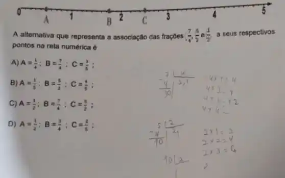 A alternativa que representa a associação das trações ((7)/(4),(5)/(2) (1)/(2) a seus respectivos
pontos na reta numérica é
A) A=(1)/(4);B=(7)/(4);C=(3)/(5)
B) A=(1)/(5);B=(5)/(2);C=(4)/(5)
C) A=(1)/(2);B=(7)/(4);C=(5)/(2)
D) A=(1)/(2);B=(3)/(4);C=(2)/(5)