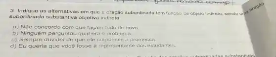 as alternativas em que a oração subordinada tem função de objeto
subordinada ntiva objetiva indireta.
a) Não concordo com que façam tudo de novo
b) Ninguém perguntou qual era o problema.
c) Sempre duvidei de que ele cumprisse a promessa.
d) Eu queria que você fosse a representante dos estudantes.