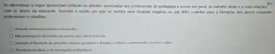 As alternativas a seguir apresentam práticas ou atitudes associadas aos profissionais de pedagogia e ensino em geral, ao trabalho deste e a suas relações
x3
com os atores da educação. Assinale a opção em que se mostra uma situação negativa ou que NĂO contribui para a formação dos alunos enquanto
profissionais e cidadãos:
Amizade entre educadores e educandos.
Não participação da familia nas tarefas que cabem à escola.
Incentivo à liberdade de aprender, ensinar,pesquisar e divulgar a cultura, o pensamento, a arte e o saber.
Pluralismo de ideias e de concepçōes pedagógicas.