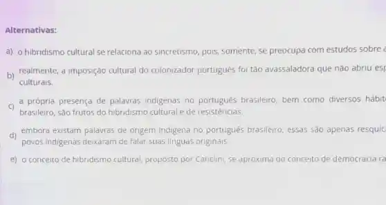 Alternativas:
a) o hibridismo cultural se relaciona ao sincretismo, pois , somente, se preocupa com estudos sobre
b)
realmente, a imposição cultural do colonizador português foi tão avassaladora que não abriu esp
culturais.
c) a própria a própria presença de palavras indigenas no português brasileiro bem como diversos hábit
brasileiro, são frutos do hibridismo cultural e de resistências.
d) embora existam palavras de origem indigena no português brasileiro essas são apenas resquíc
povos indigenas deixaram de falar suas linguas originals.
e) o conceito de hibridismo cultural proposto por Canclini se aproxima do concelto de democracia ra