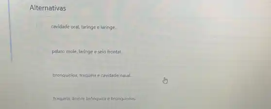 Alternativas
cavidade oral, faringe e laringe.
palato mole, laringe e seio frontal.
bronquiolos, traqueia e cavidade nasal.
traqueia, árvore brônquica e bronquíolos.