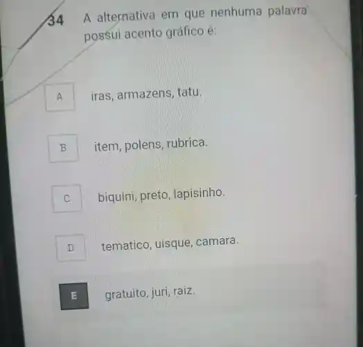 A alternative , em que nenhuma palavra
possui acento grafico é:
A iras , armazens , t atu.
B item , polens , rubrica.
C biquini , preto , lapisinho.
D tematico , uisque , camara.
E gratuito ,juri, raiz. E