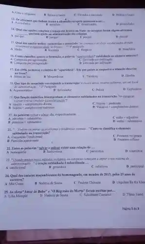 A Altos e religiosos
B Baixos e locais
C Elevados e nacionais
D Médios e locais
13. Os africanos que tinham acesso que tinham acesso a edueação europeia passavam a ser... __
D dissimilados
A Assimilados.
B aperaltos.
C dinamizados
14. Qual das opções completa o espaco em branco na frase: os europeus foram alguns africanos
__ queriam ajuda na administraçi das colónias.
A por que
B porque
C porquê
D porque
15. Qual das opções melhor caracteriza o enunciado "as crianças e as elites escolarizadax deviam
reconhecer a superioridade do branco __ ?" 30 parágrafo
B Racismo
D Xenofobia
C Respeito
16. Como classifica quanto a formação, a palavra "superioridade" sublinhada no número anterior?
C Derivada por prefixação
A Composta por aglutinação
B Composta por justaposição
D Derivada por sufixação
17. Em 1994, terminou o sistema de "aparteheid"Em que paises se enquadra a situação descrita
na frase?
D Zambia
A Africa do Sul
B Moçambique
C Tanzânia
18. Que tipo de enunciado corresponde a transcrição"A excola devia, nouras palavras, ser um local
de administração __ "30 Parágrafo
1) Explicativo
A Argumentativo
B Articulador
C Baliza
19. Que função sintáctica desempenham os elementos sublinhados na transcrição."as europeus
vieram institucionalizar a in
A Sujeito + complemento directo
C Sujeito + predicado
Sujeito + complemento indirecto
D Vocativo + complemento dirceto
20. As palavras salvar e almas são, respectivamente __
adverbio + substantivo
C verbo + adjectivo
A
B pronome + substantivo
D verbo + substantivo
21." __ Podem encontrar-se problemas e tendências comuns __ "Como se classifica o elemento
sublinhado na transcrição?
C Pronome reciproco
A Conjunção Condicional
B Particula apassivante
D Pronome reflexo
22. Entre as palavras "salvar e salivar existe uma relação de __
A homografia.
B homonímia
C paronimia
D sinonimia
23. "Usando muitas vezes métodos violentos, os europeus começam a impor o seu sistema de
administração __ "a oração sublinhada é subordinada __
A condicional
B gerundiva
C infinitiva
D participial
24. Qual dos autores moçambicanos foi homenageado, em meados de 2015, pelos 25 anos de
carreira?
A Mia Couto
B Noémia de Sousa
C Paulina Chiziane
D Ungulani Ba Ka Kho
25. As obras"Amor de Baba" e "O Regresso do Morto" foram escritas por... __
D Tânia Tomé
A Lilia Momplé
B Noémia de Sousa
C Suleimane Cassamo
Página 3 de 3