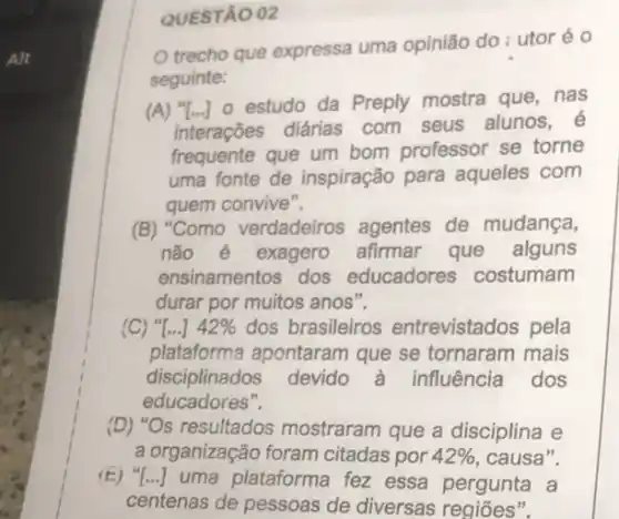 Alt
QUESTÃO 02
trecho que expressa uma opinião do: utor éo
seguinte:
(A) "[...] 0 estudo da Preply mostra que . nas
interações diárias com seus alunos,
frequente que um bom professor se torne
uma fonte de inspiração para aqueles com
quem convive".
(B) "Como verdadeiros agentes de mudança,
não é exagero afirmar que alguns
ensinamentos dos educadores costumam
durar por muitos anos".
(C) "[...] 42%  dos brasileiros entrevistados pela
plataforma apontaram que se tornaram mais
disciplinados devido a influência dos
educadores".
(D) "Os resultados mostraram que a disciplina e
a organização foram citadas por 42%  ,causa".
(E) () uma plataforma fez essa pergunta a
centenas de pessoas de diversas regiōes".