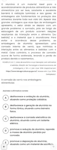 aluminio é um material ideal para o
acondicionamento de produtos alimentícios e não
alimenticios por ser leve resistente e excelente
barreira à radiação luminosa e aos gases . As
embalagens são fundamentais na proteção dos
alimentos durante toda sua vida útil. Apesar das
grandes vantagens que esse tipo de embalagem
apresenta, o setor ainda se depara com um
grande problema: a corrosão, pois ao longo da
estocagem de um produto ocorrem reações
resultantes da interação entre o alimento (ou
bebida) e o material que o acondiciona. Para
evitar a ocorrência desse problema, as
embalagens de alumínio apresentam uma
camada interna de verniz que minimiza a
interação entre os alimentos e bebidas com o
metal. Caso contrário, o processo de corrosão
ocorre de forma acelerada levando a perda do
produto devido a vazamentos
SOARES, B. M. C Latas de alumínio e sua interação com alimentos
e bebidas. Boletim de Tecnologia e Desenvolvimento de
Embalagens, v. 30, n 1, jan.-mar. 2018. Disponivel em:
https://www.ital.agricultura.sp.gov.br/Acesso em: 2 jul. 2024
(adaptado)
A camada de verniz nas embalagens
alimenticias
Assinale a afirmativa correta
A
desfavorece a oxidação do alumínio,
rr
atuando como proteção catódica
B )
desfavorece a geração de aluminio na
forma iônica, atuando como barreira
física.
C )
desfavorece a corrosão eletrolítica do
aluminio, atuando como um isolante
elétrico.
D
promove a redução do alumínio, repondo
v
a massa de alumínio perdida por
E )
promove a deposição do aluminio,
atuando como um material de sacrifício.