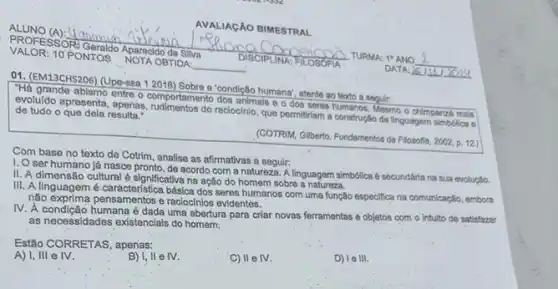 ALUNO (A):
VALOR: 10 PONTOS
NOTA OBTIDA:
PROFESSOR: Geraldo Aparangan Silva
DISCIPLINA	TURMA: 19 ANO
Mang
AVALIAGÃO BIMESTRAL
01. (EM13CHS206) (Upe-ssa 12016) Sobrea a condição humana; atant ao texto a seguir:
"Há grande abismo entre o comportamento dos animals o dos seres humanos. Mesmo - chimpanzé mais
evoluido apresenta, apenas raciocinio, que permitriam a construção da linguagem simbdica e de tudo o que dela resultar
(COTRIM, Gilberto. Fundamentos da Filosofta, 2002, p. 12)
Com base no têxto de Cotrim, analise as afirmativas a seguir:
I. O ser humano lá nasce pronto, de acordo com a natureza. A linguagem simbdilca é secundária na sua evolução.
II. A dimensão cultural é significativa na ação do homem sobro a uagem sin
III. A linguagem é básica dos seres humanos com uma função especifica na comunicação, embora
nào exprima pensamentos e raciochines evidentes.
IV. A condição humana édada uma abertura para criar novas ferramentas e objetos com o intulto de satisfazer
as necessidades existencials do homem:
Estão CORRETAS, apenas:
A) I, III e IV.
B) 1,ll e fv.
C) II e IV.
D) Ie III.