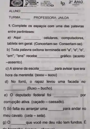 ALUNO: __
TURMA: __ PROFESSORA : JAILDA
1. Complete os espaços com uma das palavras
entre parênteses:
a) Aqui __ celulares , computadores,
tablets em geral . (Concertam -se - Consertam -se).
b) Toda palavra oxitona terminada em "a", "e", "o",
"em", "ens "recebe __ gráfico (acento
-assento).
c) A sirene da escola __ para avisar que era
hora da merenda (soou-suou)
d) No forró , o rapaz levou uma facada no
__ (Buxo -bucho).
e) 0 deputado federal foi __ por
corrupção ativa . (caçado -cassado).
f) Só falta eu arranjar uma __ para andar no
meu cavalo . (cela - sela).
g) 0 __ que você me deu não tem fundos. É
me should