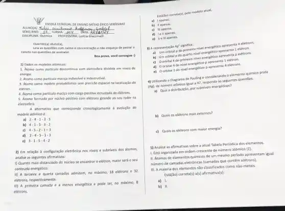 ALUNO(A):
ESCOLA ESTADUAL DE ENSINO MÉDIO ÉRICO VERISSIMO
SÉRIE/ANO: Ie TURMA: JOU DATA: ables 12
DISCIPLINA: Química PROFESSORA: Let(cla Glacomelli
Querido(a) aluno(a),
Leia as questōes com calma e concentração e não esqueça de passar a
caneta nas questōes de assinalar.
Boa prova, você consegue :)
1) Dados os modelos atómicos:
1. Atomo como particula descontinua com eletrosfera dividida em niveis de
energia.
2. Átomo como particula maciga indivisivel e indestrutivel.
3. Átomo como modelo probabilistico sem precisão espacial na localização do
elétron
4. Atomo como particula maciça com carga positiva incrustada de elétrons.
5. Atomo formado por núcleo positive com elétrons girando ao seu redor no
eletrosfera.
A alternativa que corresponde cronologicamente + evolução do
modelo atômico é:
a) 2-4-1-3-5
b) 4-1-5 -3-2
c) 4-5-2 -1-3
d) 2-4-5 -1-3
e) 3-1-5 -4-2
2) Em relação à configuração eletrônica nos nivels e subníveis dos átomos,
analise as seguintes afirmativas:
I) Quanto mais distanciado do núcleo se encontrar o elétron, maior será o seu
conteúdo energético.
II) A terceira e quarta camadas admitem, no máximo, 18 elétrons e 32
elétrons, respectivamente.
III) A primeira camada é a menos energética e pode ter, no máximo, 8
elétrons,
Esta(fio) correta(s), peto modelo atual,
a) Iapenas.
b) II apenas.
c) III apenas.
d) lell apenas.
e) IIe III apenas.
3) A representação
4p^1 significa:
a) Um orbital p do printing-o nivel energético-agresenta 4 elétrons.
b) Um orbital p do quarto nivel energético apresenta 1 elétron.
c) Oorbital 4 do primeiro nivel energético apresenta p elétrons.
d) Oorbital 4 do nivel energético p apresenta 1 elétron.
e) Oorbital 1 do nível energético p apresenta 4 elétrons.
4) Utilizando o Diagrama de Pauling e considerando o elemento químico prata
(Ag)
de número atômico igual a 47, responda às seguintes questōes.
a) Qual a distribuição por subniveis energéticos?
b) Quais os elétrons mais externos?
c) Quais os elétrons com maior energia?
5) Analise as afirmativas sobre a atual Tabela Periódica dos elementos.
I. Está organizada em ordem crescente de número atômico (Z).
II. Átomos de elementos químicos de um mesmo período apresentam igual
número de camadas eletrônicas (camadas que contêm elétrons)
III. A maioria dos elementos são classificados como não-metais.
Está(ão) correta(s) a(s)afirmativa(s):
a) 1.
b) 11.