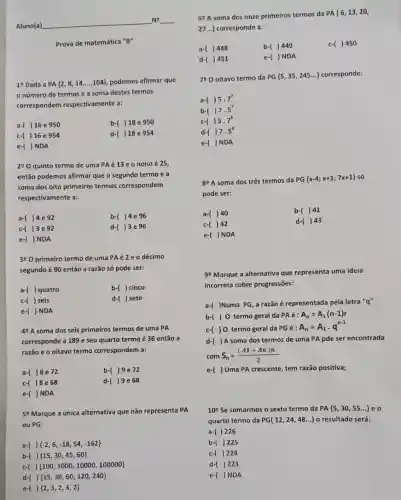 Aluno(a)
No
Prova de matemática "B"
1^9 Dada a PA(2,8,14ldots ..104) podemos afirmar que
numero de termos e a soma destes termos
correspondem respectivamente a:
a-( )16 e 950
b-( )18e 950
c-( )16e 954
d-( )18 e 954
e-( )NDA
290 quinto termo de uma PAé 13 e o nono é 25,
então podemos afirmar que o segundo termo e a
soma dos oito primeiros termos correspondem
respectivamente a:
a-( )4e92
b-( )4e96
c-( )3e 92
d-( )3e 96
e-( ) NDA
390 primeiro termo de uma PAé2eo décimo
segundo é 90 então a razão só pode ser:
a-( ) quatro
b-( ) cinco
c-( ) seis
d-( ) sete
e-( )NDA
49 A soma dos seis primeiros termos de uma PA
corresponde a 189 e seu quarto termo é 36 então a
razão e o oitavo termo correspondem a:
a-( )8e 72
b-( )9e72
c-( )8e68
d-( )9e68
e-( ) NDA
5e Marque a única alternativa que não representa PA
ou PG:
a-( )  -2,6,-18,54,-162 
b-( )  15,30,45,60 
c( )  100,1000,10000,100000 
d-( )  15,30,60,120,240 
e-( )  2,3,2,3,2 
68 A soma dos onze primeiros termos da PA
{ 6,13,20,
27ldots }  corresponde a:
a-l ) 448
b (1)449
c-( ) 450
d- ) 451
e ()ND A
780 oitavo termo da
PG 5,35,245ldots  corresponde:
a (15.7^7
b (17)5.5^7
1)5.7^8
d (17.5^11
e-( )NDA
89 A soma dos três termos da PG
 x-4;x+1;7x+1  só
pode ser:
a- ) 40
b -()41
c-( ) 42
d-()43
e-( )NDA
99 Marque a alternativa que representa uma ideia
incorreta sobre progressões:
a-( )Numa PG,a razão é representada pela letra "q"
b-( ) 0 termo geral da PAacute (e):A_(n)=A_(1)(n-1)r
c-() 0 termo geral da PG é :
A_(n)=A_(1)cdot q^n-1
d-( )A soma dos termos de uma PA pde ser encontrada
com S_(n)=((A1+An)n)/(2)
e-( ) Uma PA crescente, tem razão positiva;
10^circ  Se somarmos o sexto termo da PA 5,30,55ldots  eo
quarto termo da F G 12,24,48ldots  o resultado será:
a-( ) 226
b-( )225
c-( ) 224
d-( )223
e-( )NDA