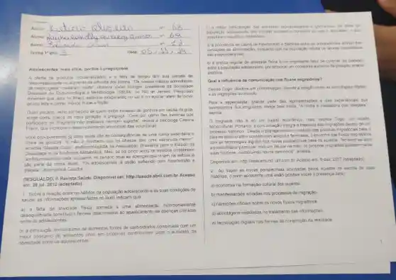 Aluno	no __
Aluno:	no __
Aluno:
no: __
Turma 1 ano	Data:	1 __
Adolescentes: mais altos gordos e preguiçosos
A oferta de produtos industrializados e a falta de tempo têm sua parcela de
responsabilidade no aumento da silhueta dos jovens. "Os nossos hábitos alimentares,
de modo geral, mudaram muito", observa Vivian Ellinger, presidente da Sociedade
Brasileira de Endocrinolog a e Metabologia (SBEM), no Rio de Janeiro. Pesquisas
mostram que, aqui no Brasil, estamos exagerando no sal e no açúcar, além de tomar
pouco leite e comer menos frutas e feijão
Outro pecado, velho conhecido de quem exibe excesso de gordura por causa da gula
surge como marca da nova geração: a preguiça . "Cem por cento das meninas que
participam do Programa nenhum esporte", revela a psicóloga Cristina
Freire, que monitora o desenvolvimento emocional das voluntárias.
Você provavelmente já sabe quais são as consequências de uma rotina sedentária e
cheia de gordura. "E não é novidade que os têm uma sobrevida menor?
acredita Claudia Cozer endocrinologista da Associação Brasileira para o Estudo da
Obesidade e da Sindrome Metabólica. Mas, se há cinco anos os estudos projetavam
um futuro sombrio para os jovens, no cenário atual as doenças que viriam na velhice já
são parte da rotina deles. "Os adolescentes já estão sofrendo com hipertensão e
diabete", exemplifica Claudia
DESGUALDO, P. Revista Saúde. Disponivel em:http://saude.abril.com.br Acesso
em: 28 jul. 2012 (adaptado).
1-Sobre a relação entre os hábitos da população adolescente e as suas condições de
saúde, as informações apresentadas no texto indicam que
a) a falta de atividade fisica somada a uma alimentação nutricionalmente
desequilibrada constituem fatores relacionados ao aparecimento de doenças crônicas
entre os adolescentes.
b) a diminuição do consumo de alimentos fontes de carboidratos combinada com um
maior consumo de ricos em proteínas para o aumento da
obesidade entre os adolescentes
c) a maior participação dos alimentos industrializados e gordurosos na dieta da
população adolescente tem tornado escasso o consumo de sais e acucares, o que
prejudica o equilibrio metabólico.
d) a ocorrência de casos de hipertensão e diabetes entre os adolescentes advém das
condiçōes de alimentação enquanto que na população adulta os fatores hereditánios
são preponderantes.
e) a prática regular de atividade fisica é um importante fator de controle da diabetes
entre a população adolescente por provocar um constante aumento da pressão arterial
sistólica
Qual a influência da comunicação nos fluxos migratórios?
Denise Cogo, doutora em comunicação, discute a relação entre as tecnologias digitais
e as migrações no mundo.
Para a especialista, grande parte das representações e das experiências que
conhecemos dos imigrantes chega pela midia. "A midia é mediadora das relaçōes"
explica.
imigrante não é só um sujeito econômico, mas . explica Cogo, um sujeito
sociocultural. Portanto, a comunicação integra a trajefória das migrações dentro de um
processo histórico. "Desde o planejamento e o estudo das politicas migratórias para o
pais de destino até o contato com amigos e familiares, o encontro dos fluxos migratórios
com as tecnologias digitais traz novas perspectivas para os sujeitos. Também se abre
a possibilidade para que, com um celular na mào os próprios imigrantes possam narrar
suas histórias, construindo novos caminhos", analisa.
Disponivel em: http :/loperamundi.uol.com.br Acesso em: 6 dez. 2017 (adaptado)
2 - Ao trazer as novas perspectivas acionadas pelos sujeitos na escrita de suas
histórias, o texto apresenta uma visão positiva sobre a presença da(s)
a) economia na formação cultural dos sujeitos.
b) manifestações isoladas nos processos de migração
c) narrações oficiais sobre os novos fluxos migratórios
d) abordagens midiáticas no tratamento das informações.
e) tecnologias digitais nas formas de construção da realidade