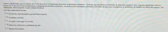 alunos do 3^circ 
ano do Ensino Fundamental proposta de identificar allmentos, mineralse outros produtos cultivadose natureza, comparando as atividades de trabalho em diferentes lugares Tais
A BNCC (2018) indica para os alunos do 2^circ 
ano do Ensino Fundamental descrever as atividades agropecuárias e industrials, de differentes lugares e seus impactos ambientais. Para os
habilidades dizem respeito a qual unidade temática?
Assinale a alternativa correta.
a. Formas de representação e pensamento espacial.
b. Conexōes e escalas.
c. O sujeito e seu lugar no mundo.
d. Natureza, ambientes e qualidade de vida.
e. Mundo do trabalho.