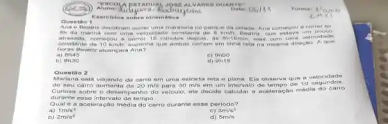 Alunot Xidi
TADUAL JOSE DUARTE"
sugges
Exercicios sobre cinemation
Questio 1
e Beatriz correr tis decidiram correr uma maratona no parque da cidade Ana comegou a
atrasada, com com uma tante de
8km/h
constante começou a correr depols, as Bh15min mas com uniracao. Aque
horas Beatriz alcancard Ana?
a)
8h45
c) 9hoo
b) 8h30
d) 9h15
Ques tảo 2
Mariana está viajando de carro em uma estrada reta e plana. Ela observa que a velocidade
do seu carro aumenta de 20m/s para 30m/s
em um intervalo aue a velocidade
Curiosa sobre o dese mpenho do veiculo, ela decide calcular a aceleração média do carro
durante esse intervalo de tempo.
Qual é a aceleração média do carro durante esse período?
1m/s^2
a)
C) 3m/s^2
b) 2m/s^2
d) 5m/s
Data: 06111
Turma: 1:am
in