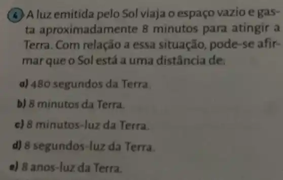 Aluzemitida pelo Sol viaja o espaço vazio eoas
ta aproxima damente 8 minutos para atingir a
Terra. Com relação a essa situação, pode -se afir-
marque o Sol está a uma distância de:
a) 480 segundos da Terra.
b) 8 minutos da Terra.
c) 8 minutos -luz da Terra.
d)da Terra.
e) 8 ano s-luz da Terra.