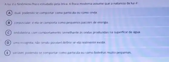 Aluzéo fenômeno fisico estudado pela ótica.A fisica moderna assume que a natureza da luz é:
A dual. podendo se comportar como particula ou como onda.
B corpuscular, e ela se comporta como pequenos pacotes de energia.
C ondulatória, com comportamento semelhante as ondas produzidas na superficie da água.
D uma incôgnita, nào sendo possivel definir se ela realmente existe.
E variavel, podendo se comportar como particula ou como bolinhas muito pequenas.