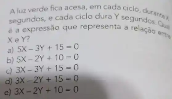 Aluzverde fica acesa,em cada ciclo durantex
segundos e cada ciclo dura Y seg O, durantex
éae xpressão que represen ta a relação entre
XeY?
a) 5X-3Y+15=0
b) 5X-2Y+10=0
C)
3X-3Y+15=0
d) 3X-2Y+15=0
e) 3X-2Y+10=0