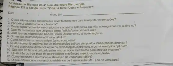 Alwaste-de-Biologia-do-Frimaste-sobre-Microscopial
Atividade de Biologia do 4^circ  bimestre sobre Microscopies ivel?"
Data:
Aluno (a):
__
1. Quais são os cinco sentidos que o ser humano usa para interpretar informações?
2. Por que a visão humana é limitada?
3. Quais instrumentos foram criados para observar estruturas que não conseguimos ver a olho nu?
4. Qual foi o cientista que utilizou o termo "célula" pela primeira vez?
5. Qual tipo de microscópio Robert Hooke utilizou em suas observações?
6. O que são microscópios ópticos ou de luz?
7. Como funciona um microscópio óptico composto?
8. Qual o aumento máximo que os microscópios ópticos compostos atuais podem alcançar?
9. Qual é a principal differença entre os os microscópios ópticos?
10. Que tipo de feixe é utilizado pelos eletrônicos para imagens?
11. Quais são os dois tipos de microscópios eletrônicos mencionados no texto?
12. Como funciona o de varredura (MEV)?
13. O que diferencia o microscópio eletrônico de transmissão (MET) do de varredura?