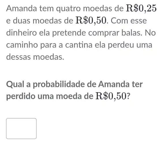 Aman da te m quatr o moed as de R 0,25
e duas m oeda s de R 0,50 . Com e sse
dinheiro ela prete nde co mpra r balas. N O
caminho par a a canti na ela p erdeu um a
dessa s moe das.
Qual a pr obab ilidad e de A mand a ter
perdido um a moe da de R 0,50
square