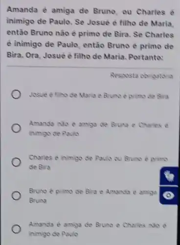 Amanda è amiga de Bruno, ou Charles e
inimigo de Paulo. Se Josuê è filho de Maria
então Bruno não è primo de Bira. Se Charles
é inimigo de Paulo , então Bruno è primo de
Bira. Ora, Josuè è filho de Maria. Portanto:
Resposta obrigatoria
Josve e filho de Maria e Bruno e primo de Bira
Amanda nào è amiga de Bruna e Charles e
inimigo de Paulo
Charles é inimigo de Paulo ou Bruno e primo
de Bira
Bruno e primo de Bira e Amanda e amigo
Bruna
Amanda é amiga de Bruno e Charles No e
inimigo de Paulo