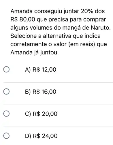 Amanda conseguiu juntar 20%  dos
R 80,00 que precisa para comprar
alguns volumes do mangá de Naruto.
Selecione a alternativa que indica
corretam ente o valor (em reais) que
Amanda já juntou.
A) R 12,00
B) R 16,00
C) R 20,00
D) R 24,00