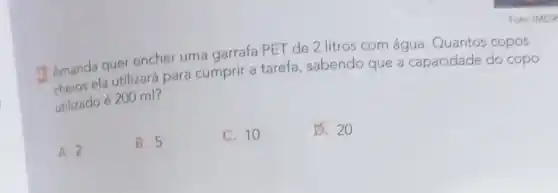 Amanda quer encher uma garrafa PET de 2 litros com água. Quantos copos
Amand ela utilizará para cumprir a tarefa , sabendo que a capacidade do copo
utilizado é 200 ml?
A. 2
B. 5
C. 10
B. 20