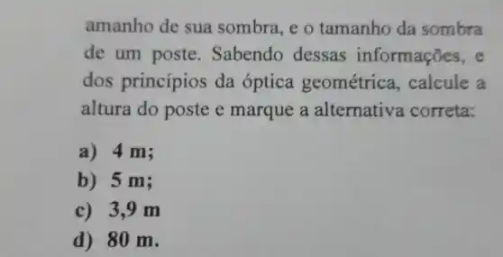 amanho de sua sombra, e o tamanho da sombra
de um poste . Sabendo dessas informações
dos princípios da óptica geométrica , calcule a
altura do poste e marque a alternative correta:
a) 4 m;
b) 5 m;
c) 3,9 m
d) 80 m.