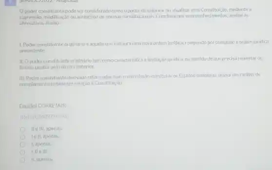 (AMAUC) 2022 - Adaptada)
poder constituinte pode ser considerado como o poder de elaborar ou atualizar uma mediante a
supressão,modificação ou acréscimo de normas constitucionais Com base nos seus conhecimentos, analise as
afirmativas abaixo:
1. Poder constituinte originárioé aquele que instaura uma nova ordem juridica, rompendo por completo a ordem jurídica
precedente.
II. Opoder constituinte originário tem como característica a limitação jurídica, no sentido de que precisa respeitar os
limites postos pelo direito anterior.
III. Poder constituinte derivado reformador tem como missão estruturar os Estados-membros possui um caráter de
complementariedade em relação à Constituição.
Está(ão) CORRETA(S):
(Ref: 202409214496)
Helll, apenas.
lell, apenas.
I, apenas.
II, apenas.