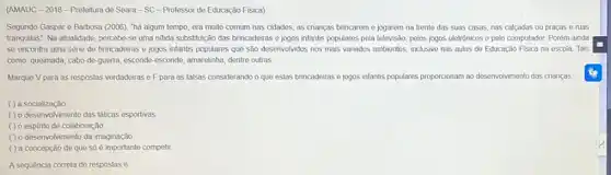 (AMAUC-2018-Prefeitura de Seara-SC-Professor de Educação Fisica)
Segundo Gaspare Barbosa (2006), "há algum tempo era muito comum nas cidades, as crianças brincarem e jogarem na frente das suas casas, nas calcadas ou praças e ruas
tranquilas". Na atualidade, percebe se uma nitida substituição das brincadeiras e jogos infantis populares pela televisão pelos jogos eletrônicos e pelo computador. Porém ainda
se encontra uma série de brincadeiras e jogos infantis populares que são desenvolvidos nos mais variados ambientes, inclusive nas aulas de Educação Física na escola. Tais
como: queimada, cabo-de guerrra, esconde-esconde, amarelinha dentre outras
Marque V para as respostas verdadeiras e F para as falsas considerando o que estas brincadeiras e jogos infantis populares proporcionam ao desenvolvimento das crianças.
( ) a socialização
( ) o desenvolvimento das táticas esportivas
( ) 0 espinto de colaboração
() o desenvolvimento da imaginação
( ) a concepção de que só é importante competir
A sequência correta de respostas 6